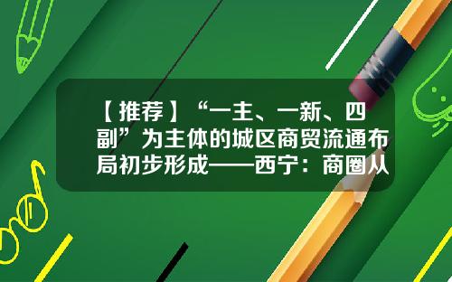 【推荐】“一主、一新、四副”为主体的城区商贸流通布局初步形成——西宁：商圈从“一枝独秀”到“多点开花”-五矿工程技术有限责任公司三里屯