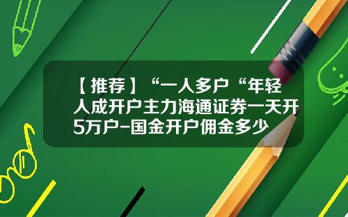 【推荐】“一人多户“年轻人成开户主力海通证券一天开5万户-国金开户佣金多少