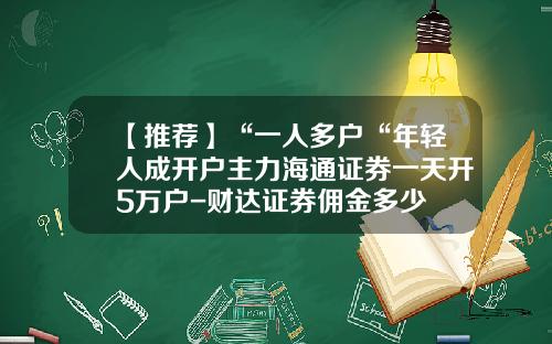 【推荐】“一人多户“年轻人成开户主力海通证券一天开5万户-财达证券佣金多少