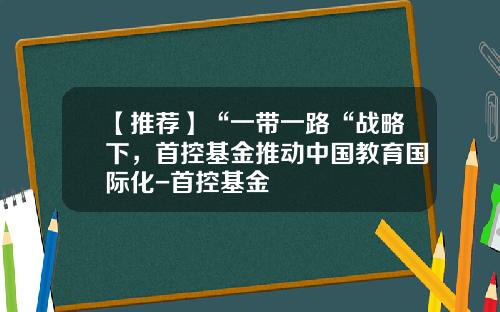 【推荐】“一带一路“战略下，首控基金推动中国教育国际化-首控基金