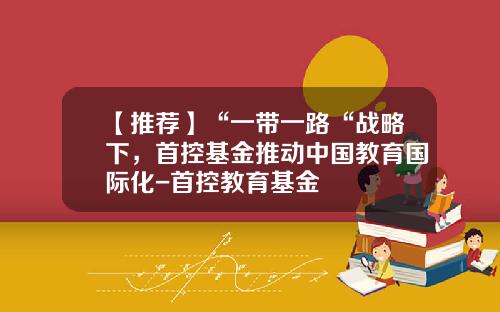 【推荐】“一带一路“战略下，首控基金推动中国教育国际化-首控教育基金
