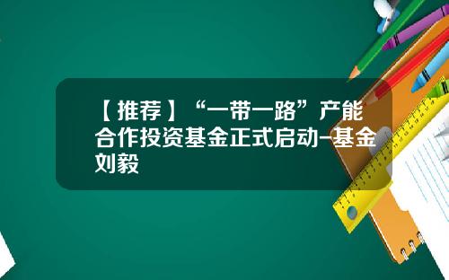【推荐】“一带一路”产能合作投资基金正式启动-基金刘毅