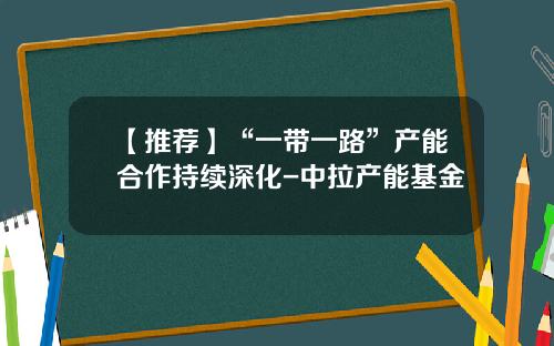【推荐】“一带一路”产能合作持续深化-中拉产能基金