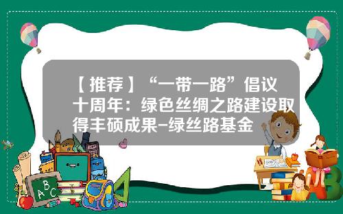 【推荐】“一带一路”倡议十周年：绿色丝绸之路建设取得丰硕成果-绿丝路基金