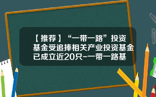 【推荐】“一带一路”投资基金受追捧相关产业投资基金已成立近20只-一带一路基金