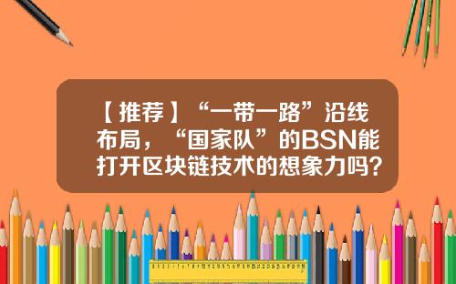 【推荐】“一带一路”沿线布局，“国家队”的BSN能打开区块链技术的想象力吗？-一带b基金