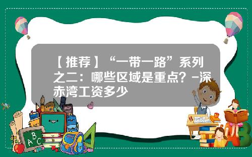 【推荐】“一带一路”系列之二：哪些区域是重点？-深赤湾工资多少
