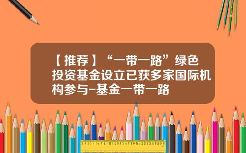 【推荐】“一带一路”绿色投资基金设立已获多家国际机构参与-基金一带一路