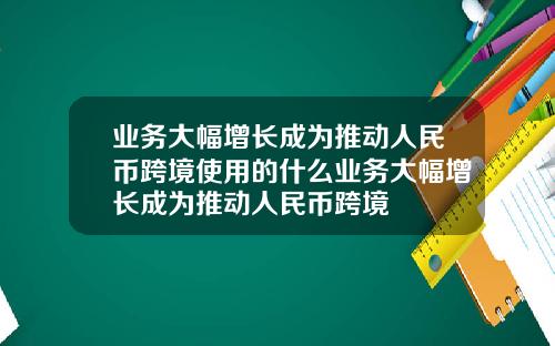 业务大幅增长成为推动人民币跨境使用的什么业务大幅增长成为推动人民币跨境