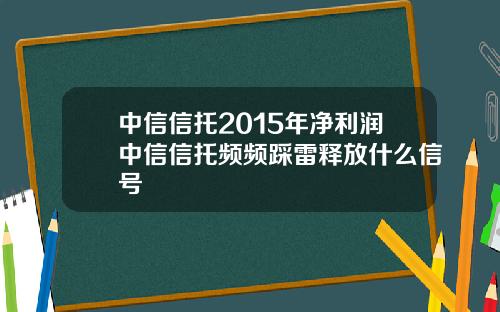 中信信托2015年净利润中信信托频频踩雷释放什么信号