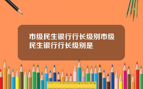市级民生银行行长级别市级民生银行行长级别是