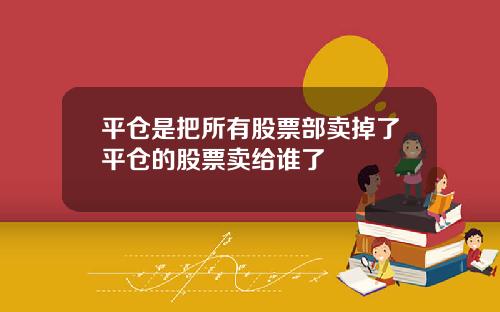 平仓是把所有股票部卖掉了平仓的股票卖给谁了