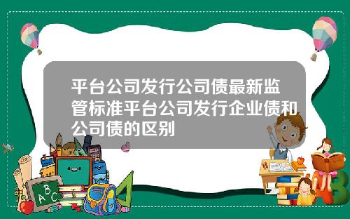 平台公司发行公司债最新监管标准平台公司发行企业债和公司债的区别