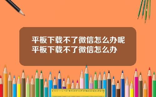 平板下载不了微信怎么办呢平板下载不了微信怎么办