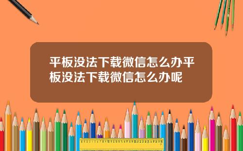 平板没法下载微信怎么办平板没法下载微信怎么办呢