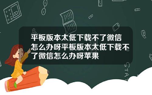 平板版本太低下载不了微信怎么办呀平板版本太低下载不了微信怎么办呀苹果
