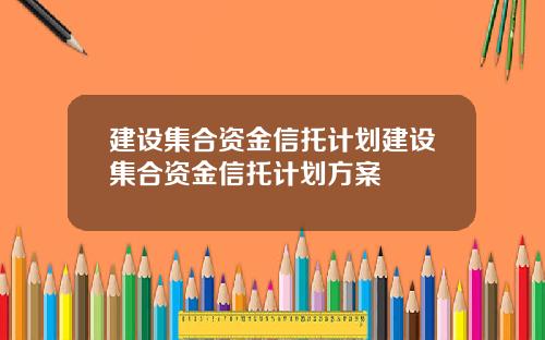建设集合资金信托计划建设集合资金信托计划方案