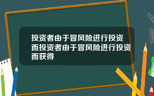 投资者由于冒风险进行投资而投资者由于冒风险进行投资而获得