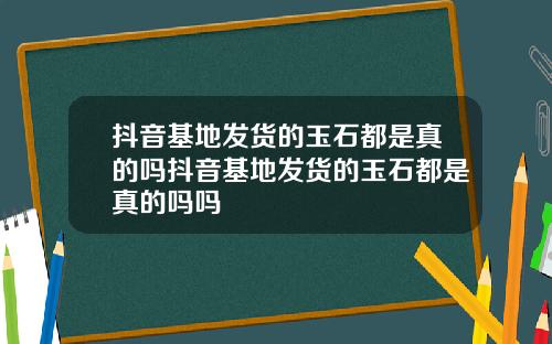 抖音基地发货的玉石都是真的吗抖音基地发货的玉石都是真的吗吗