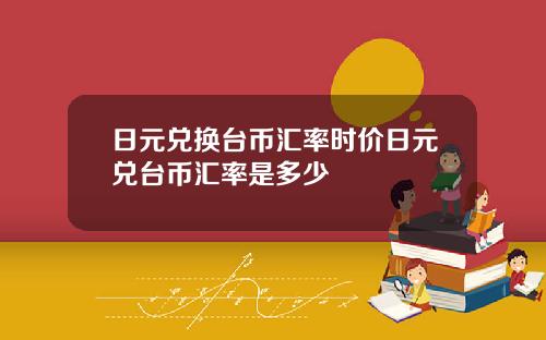 日元兑换台币汇率时价日元兑台币汇率是多少