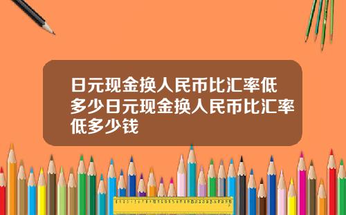 日元现金换人民币比汇率低多少日元现金换人民币比汇率低多少钱