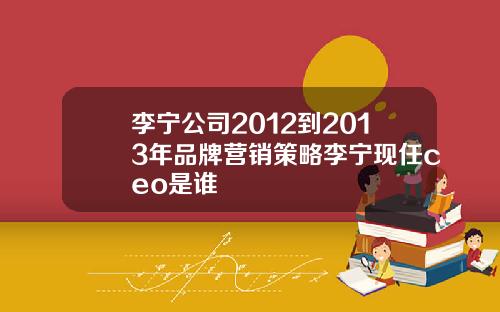 李宁公司2012到2013年品牌营销策略李宁现任ceo是谁