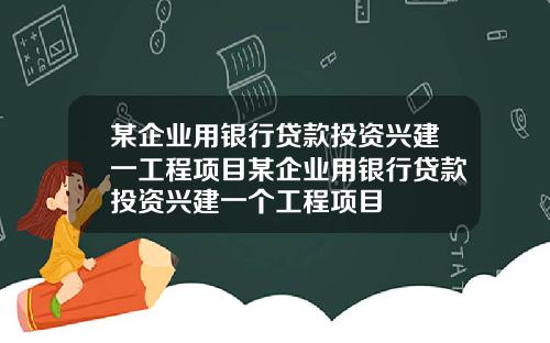 某企业用银行贷款投资兴建一工程项目某企业用银行贷款投资兴建一个工程项目