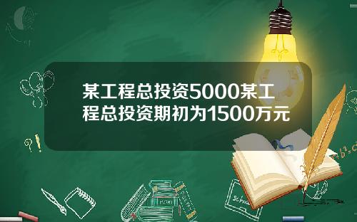 某工程总投资5000某工程总投资期初为1500万元