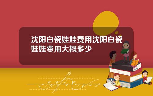沈阳白瓷娃娃费用沈阳白瓷娃娃费用大概多少