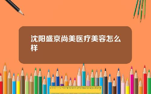 沈阳盛京尚美医疗美容怎么样
