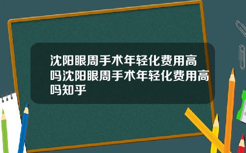沈阳眼周手术年轻化费用高吗沈阳眼周手术年轻化费用高吗知乎