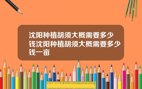 沈阳种植胡须大概需要多少钱沈阳种植胡须大概需要多少钱一亩