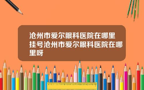 沧州市爱尔眼科医院在哪里挂号沧州市爱尔眼科医院在哪里呀