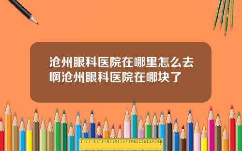 沧州眼科医院在哪里怎么去啊沧州眼科医院在哪块了