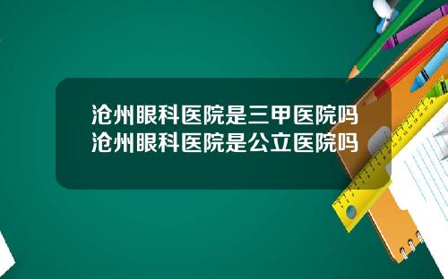 沧州眼科医院是三甲医院吗沧州眼科医院是公立医院吗