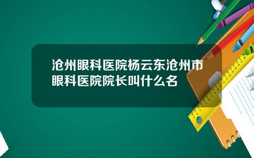 沧州眼科医院杨云东沧州市眼科医院院长叫什么名