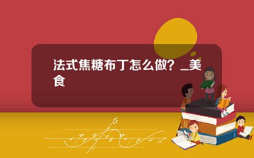 法式焦糖布丁怎么做？_美食