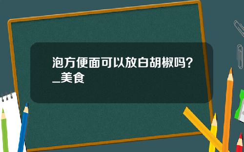 泡方便面可以放白胡椒吗？_美食