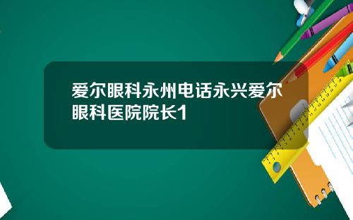 爱尔眼科永州电话永兴爱尔眼科医院院长1