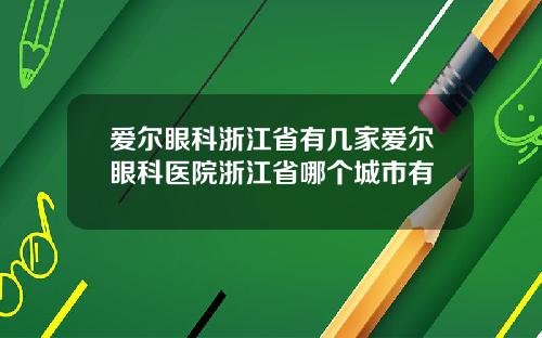 爱尔眼科浙江省有几家爱尔眼科医院浙江省哪个城市有