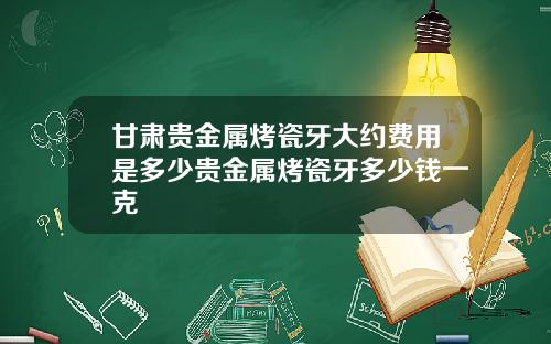 甘肃贵金属烤瓷牙大约费用是多少贵金属烤瓷牙多少钱一克