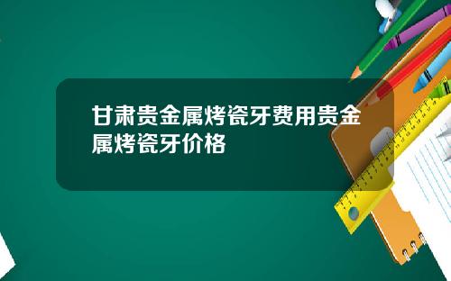 甘肃贵金属烤瓷牙费用贵金属烤瓷牙价格