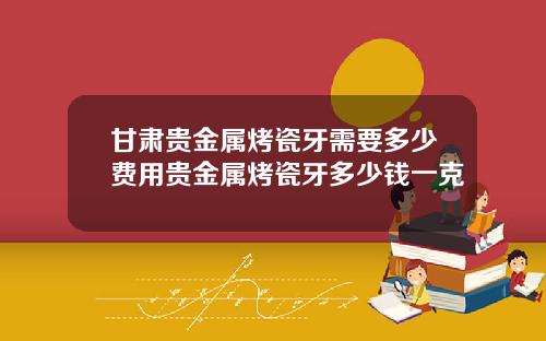 甘肃贵金属烤瓷牙需要多少费用贵金属烤瓷牙多少钱一克