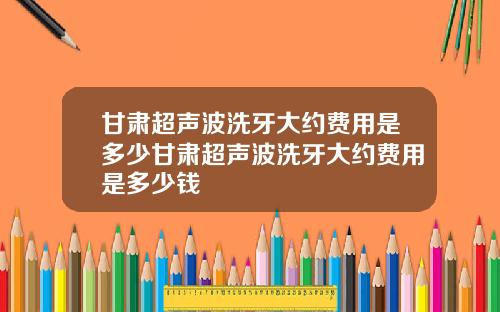 甘肃超声波洗牙大约费用是多少甘肃超声波洗牙大约费用是多少钱