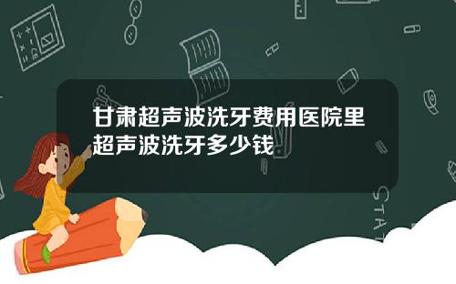 甘肃超声波洗牙费用医院里超声波洗牙多少钱