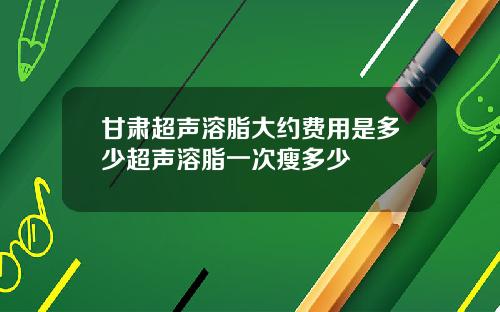 甘肃超声溶脂大约费用是多少超声溶脂一次瘦多少
