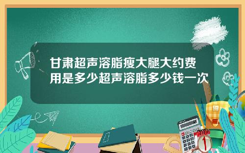 甘肃超声溶脂瘦大腿大约费用是多少超声溶脂多少钱一次