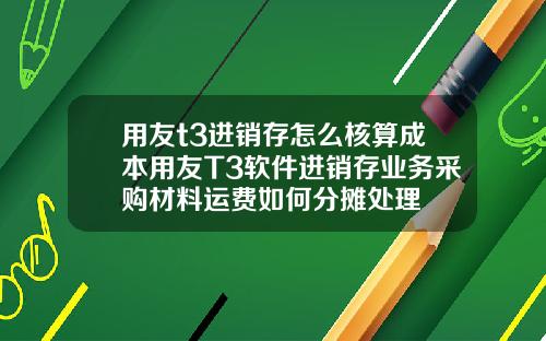 用友t3进销存怎么核算成本用友T3软件进销存业务采购材料运费如何分摊处理