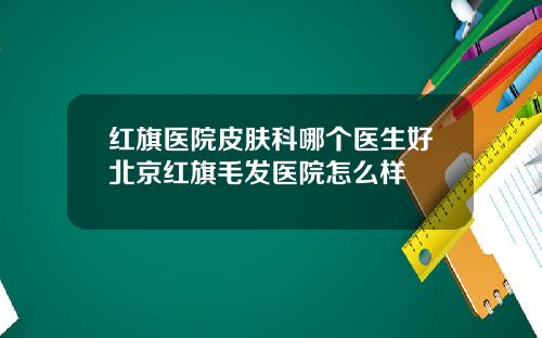 红旗医院皮肤科哪个医生好北京红旗毛发医院怎么样