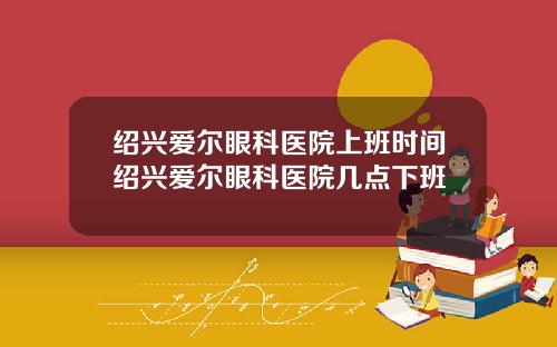 绍兴爱尔眼科医院上班时间绍兴爱尔眼科医院几点下班